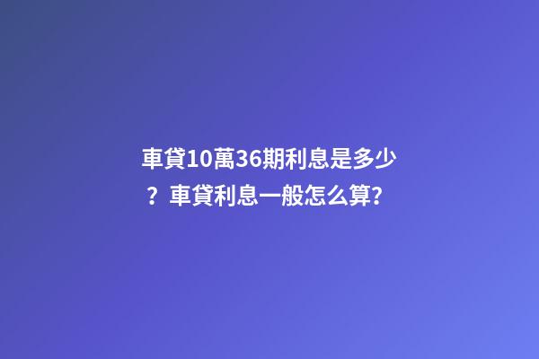 車貸10萬36期利息是多少？車貸利息一般怎么算？